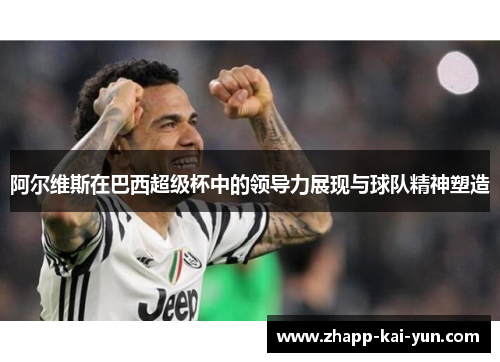 阿尔维斯在巴西超级杯中的领导力展现与球队精神塑造 阿尔维斯在巴西超级杯中的领导力展现与球队精神塑造