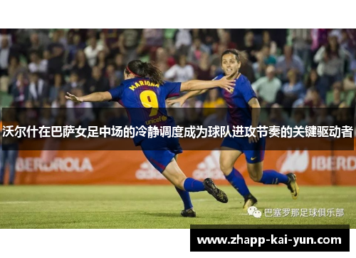沃尔什在巴萨女足中场的冷静调度成为球队进攻节奏的关键驱动者