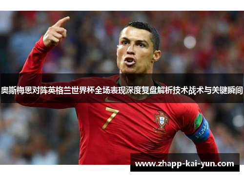奥斯梅恩对阵英格兰世界杯全场表现深度复盘解析技术战术与关键瞬间 奥斯梅恩对阵英格兰世界杯全场表现深度复盘解析技术战术与关键瞬间