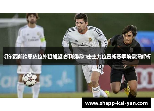 切尔西前锋恩佐拉外租加盟法甲朗斯冲击主力位置新赛季前景深解析