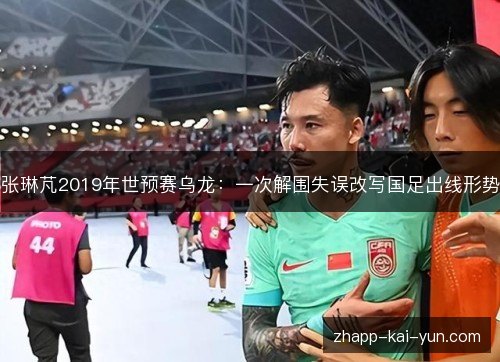 张琳芃2019年世预赛乌龙:一次解围失误改写国足出线形势 张琳芃2019年世预赛乌龙:一次解围失误改写国足出线形势
